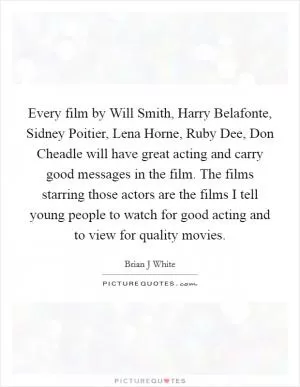 Every film by Will Smith, Harry Belafonte, Sidney Poitier, Lena Horne, Ruby Dee, Don Cheadle will have great acting and carry good messages in the film. The films starring those actors are the films I tell young people to watch for good acting and to view for quality movies Picture Quote #1
