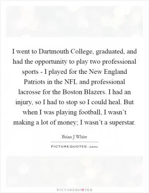 I went to Dartmouth College, graduated, and had the opportunity to play two professional sports - I played for the New England Patriots in the NFL and professional lacrosse for the Boston Blazers. I had an injury, so I had to stop so I could heal. But when I was playing football, I wasn’t making a lot of money; I wasn’t a superstar Picture Quote #1