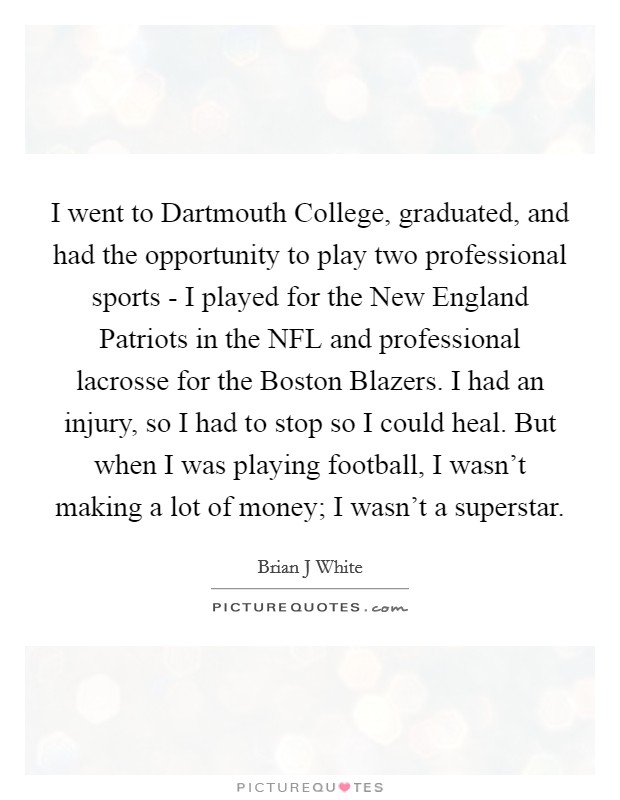 I went to Dartmouth College, graduated, and had the opportunity to play two professional sports - I played for the New England Patriots in the NFL and professional lacrosse for the Boston Blazers. I had an injury, so I had to stop so I could heal. But when I was playing football, I wasn't making a lot of money; I wasn't a superstar Picture Quote #1