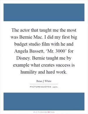 The actor that taught me the most was Bernie Mac. I did my first big budget studio film with he and Angela Bassett, ‘Mr. 3000’ for Disney. Bernie taught me by example what creates success is humility and hard work Picture Quote #1