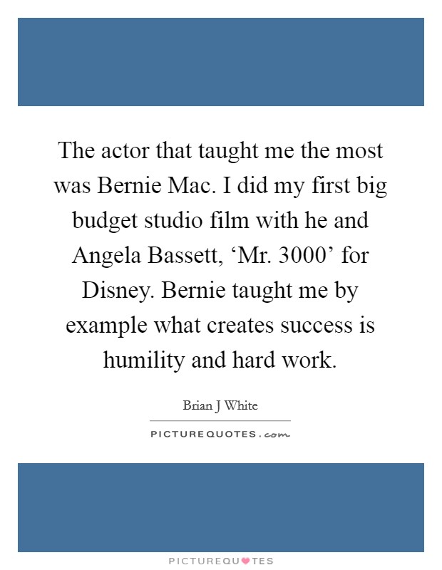 The actor that taught me the most was Bernie Mac. I did my first big budget studio film with he and Angela Bassett, ‘Mr. 3000' for Disney. Bernie taught me by example what creates success is humility and hard work Picture Quote #1