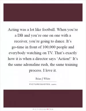 Acting was a lot like football. When you’re a DB and you’re one on one with a receiver, you’re going to dance. It’s go-time in front of 100,000 people and everybody watching on TV. That’s exactly how it is when a director says ‘Action!’ It’s the same adrenaline rush, the same training process. I love it Picture Quote #1