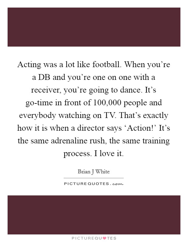 Acting was a lot like football. When you're a DB and you're one on one with a receiver, you're going to dance. It's go-time in front of 100,000 people and everybody watching on TV. That's exactly how it is when a director says ‘Action!' It's the same adrenaline rush, the same training process. I love it Picture Quote #1