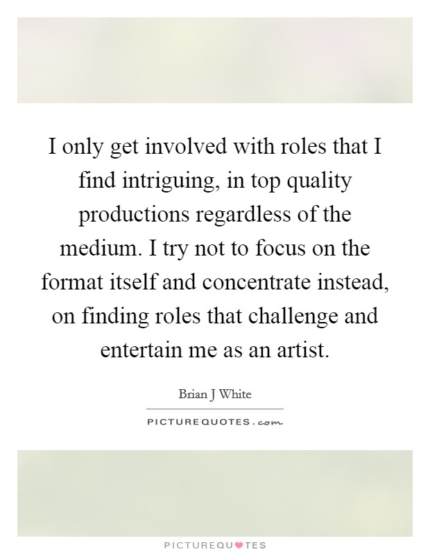 I only get involved with roles that I find intriguing, in top quality productions regardless of the medium. I try not to focus on the format itself and concentrate instead, on finding roles that challenge and entertain me as an artist Picture Quote #1