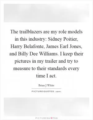The trailblazers are my role models in this industry: Sidney Poitier, Harry Belafonte, James Earl Jones, and Billy Dee Williams. I keep their pictures in my trailer and try to measure to their standards every time I act Picture Quote #1