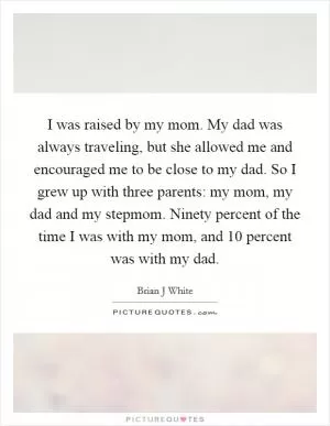 I was raised by my mom. My dad was always traveling, but she allowed me and encouraged me to be close to my dad. So I grew up with three parents: my mom, my dad and my stepmom. Ninety percent of the time I was with my mom, and 10 percent was with my dad Picture Quote #1