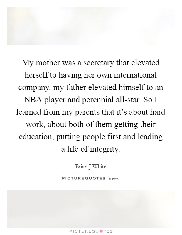 My mother was a secretary that elevated herself to having her own international company, my father elevated himself to an NBA player and perennial all-star. So I learned from my parents that it's about hard work, about both of them getting their education, putting people first and leading a life of integrity Picture Quote #1