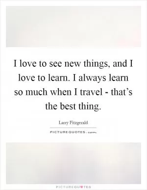 I love to see new things, and I love to learn. I always learn so much when I travel - that’s the best thing Picture Quote #1