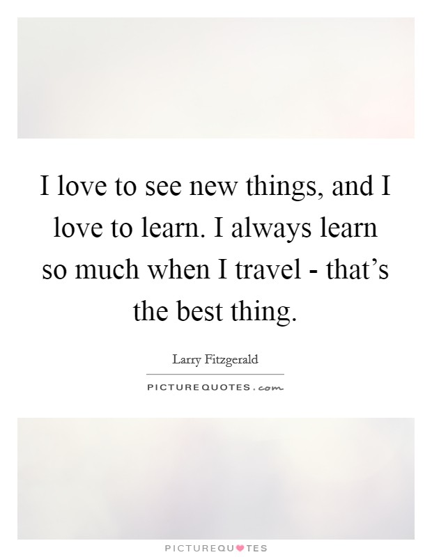 I love to see new things, and I love to learn. I always learn so much when I travel - that's the best thing Picture Quote #1