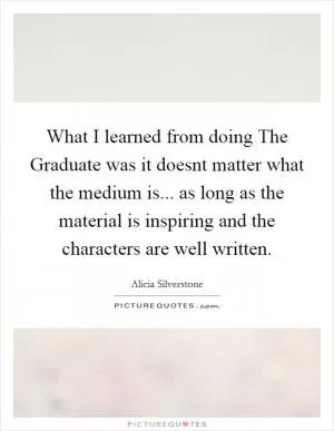 What I learned from doing The Graduate was it doesnt matter what the medium is... as long as the material is inspiring and the characters are well written Picture Quote #1
