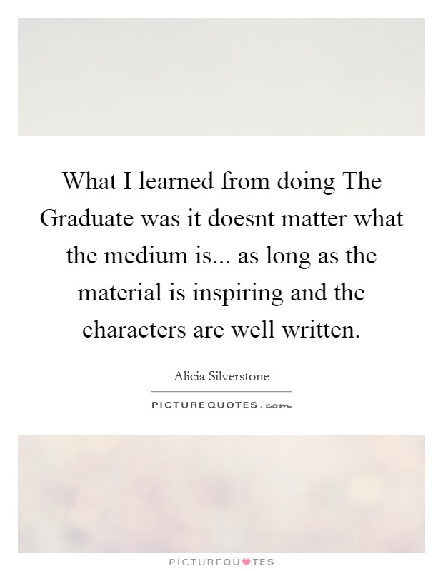 What I learned from doing The Graduate was it doesnt matter what the medium is... as long as the material is inspiring and the characters are well written Picture Quote #1