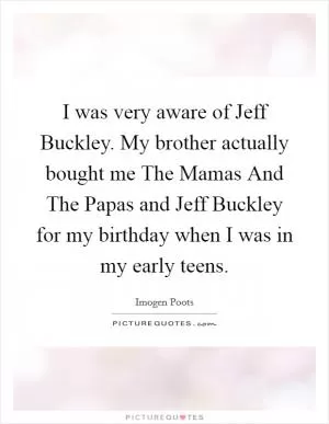 I was very aware of Jeff Buckley. My brother actually bought me The Mamas And The Papas and Jeff Buckley for my birthday when I was in my early teens Picture Quote #1