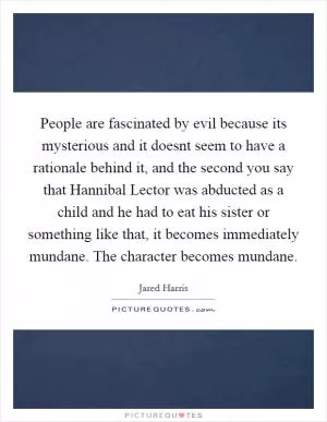 People are fascinated by evil because its mysterious and it doesnt seem to have a rationale behind it, and the second you say that Hannibal Lector was abducted as a child and he had to eat his sister or something like that, it becomes immediately mundane. The character becomes mundane Picture Quote #1