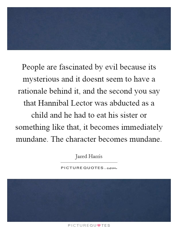 People are fascinated by evil because its mysterious and it doesnt seem to have a rationale behind it, and the second you say that Hannibal Lector was abducted as a child and he had to eat his sister or something like that, it becomes immediately mundane. The character becomes mundane Picture Quote #1
