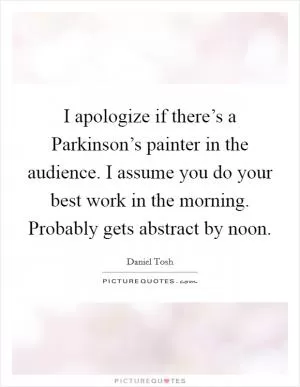 I apologize if there’s a Parkinson’s painter in the audience. I assume you do your best work in the morning. Probably gets abstract by noon Picture Quote #1