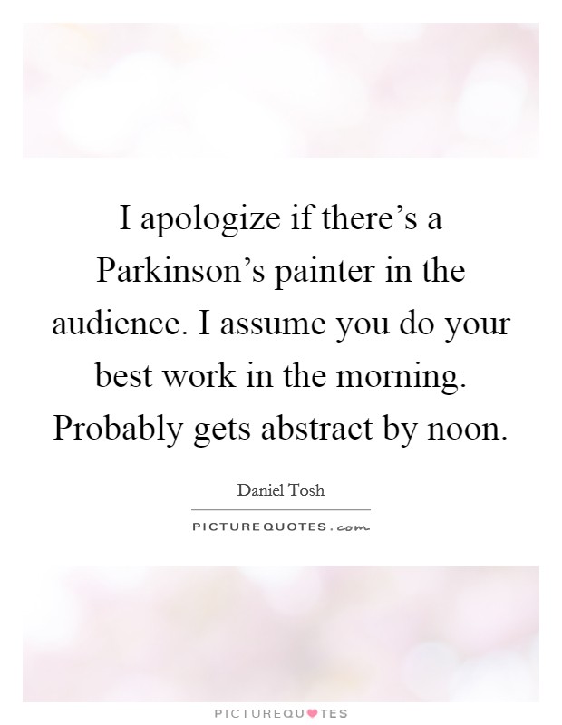 I apologize if there's a Parkinson's painter in the audience. I assume you do your best work in the morning. Probably gets abstract by noon Picture Quote #1