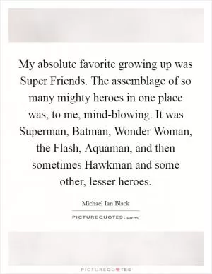 My absolute favorite growing up was Super Friends. The assemblage of so many mighty heroes in one place was, to me, mind-blowing. It was Superman, Batman, Wonder Woman, the Flash, Aquaman, and then sometimes Hawkman and some other, lesser heroes Picture Quote #1