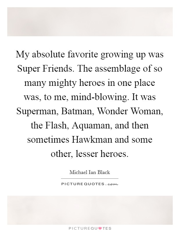 My absolute favorite growing up was Super Friends. The assemblage of so many mighty heroes in one place was, to me, mind-blowing. It was Superman, Batman, Wonder Woman, the Flash, Aquaman, and then sometimes Hawkman and some other, lesser heroes Picture Quote #1