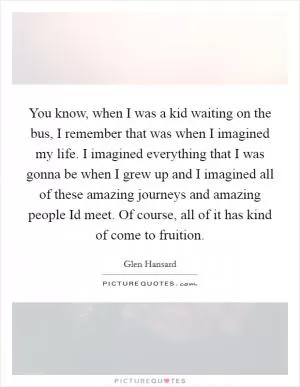 You know, when I was a kid waiting on the bus, I remember that was when I imagined my life. I imagined everything that I was gonna be when I grew up and I imagined all of these amazing journeys and amazing people Id meet. Of course, all of it has kind of come to fruition Picture Quote #1