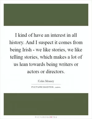 I kind of have an interest in all history. And I suspect it comes from being Irish - we like stories, we like telling stories, which makes a lot of us lean towards being writers or actors or directors Picture Quote #1