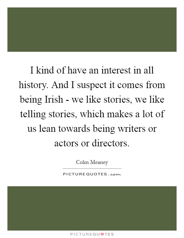 I kind of have an interest in all history. And I suspect it comes from being Irish - we like stories, we like telling stories, which makes a lot of us lean towards being writers or actors or directors Picture Quote #1