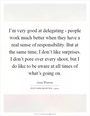 I’m very good at delegating - people work much better when they have a real sense of responsibility. But at the same time, I don’t like surprises. I don’t pore over every shoot, but I do like to be aware at all times of what’s going on Picture Quote #1