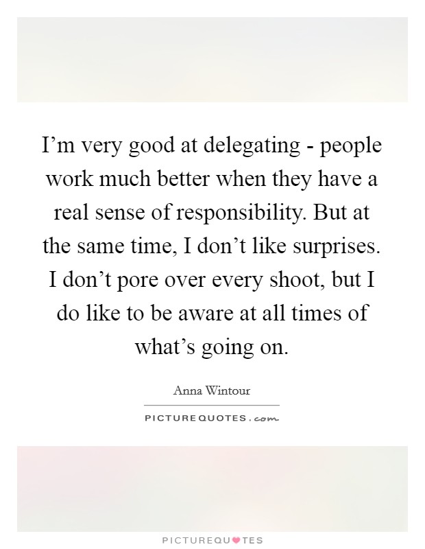 I'm very good at delegating - people work much better when they have a real sense of responsibility. But at the same time, I don't like surprises. I don't pore over every shoot, but I do like to be aware at all times of what's going on Picture Quote #1