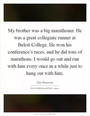My brother was a big marathoner. He was a great collegiate runner at Beloit College. He won his conference’s races, and he did tons of marathons. I would go out and run with him every once in a while just to hang out with him Picture Quote #1