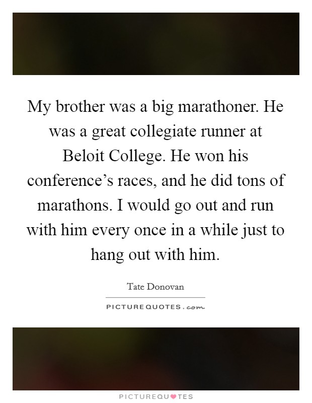 My brother was a big marathoner. He was a great collegiate runner at Beloit College. He won his conference's races, and he did tons of marathons. I would go out and run with him every once in a while just to hang out with him Picture Quote #1
