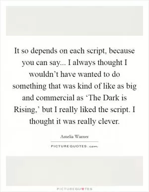It so depends on each script, because you can say... I always thought I wouldn’t have wanted to do something that was kind of like as big and commercial as ‘The Dark is Rising,’ but I really liked the script. I thought it was really clever Picture Quote #1