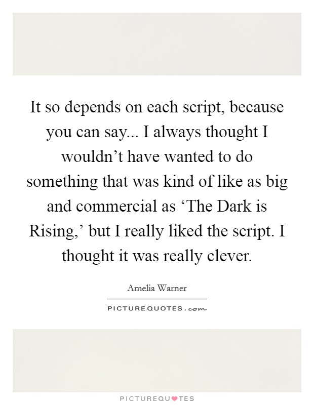 It so depends on each script, because you can say... I always thought I wouldn't have wanted to do something that was kind of like as big and commercial as ‘The Dark is Rising,' but I really liked the script. I thought it was really clever Picture Quote #1