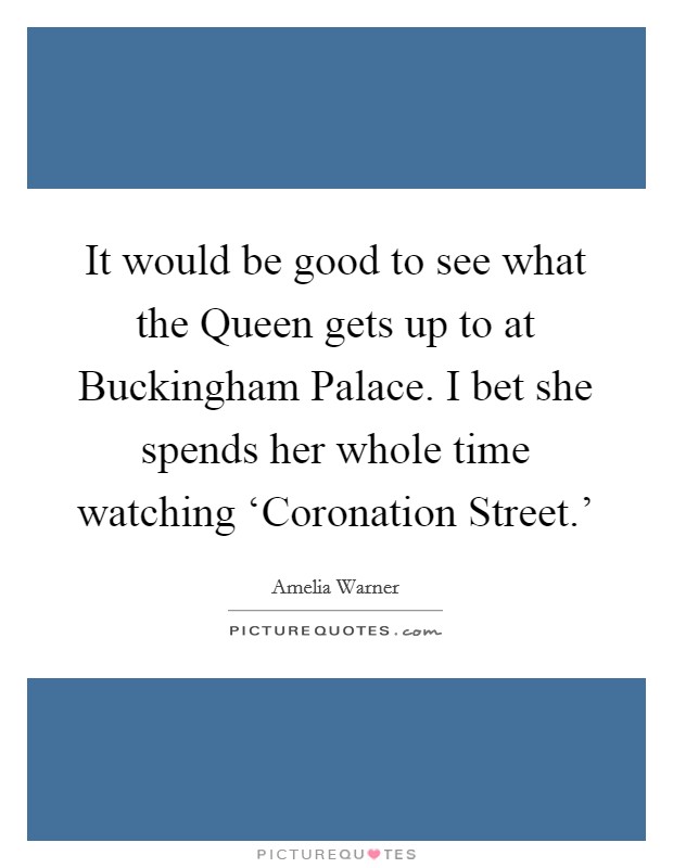 It would be good to see what the Queen gets up to at Buckingham Palace. I bet she spends her whole time watching ‘Coronation Street.' Picture Quote #1