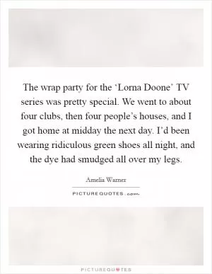 The wrap party for the ‘Lorna Doone’ TV series was pretty special. We went to about four clubs, then four people’s houses, and I got home at midday the next day. I’d been wearing ridiculous green shoes all night, and the dye had smudged all over my legs Picture Quote #1