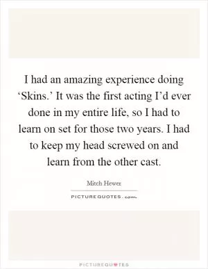 I had an amazing experience doing ‘Skins.’ It was the first acting I’d ever done in my entire life, so I had to learn on set for those two years. I had to keep my head screwed on and learn from the other cast Picture Quote #1