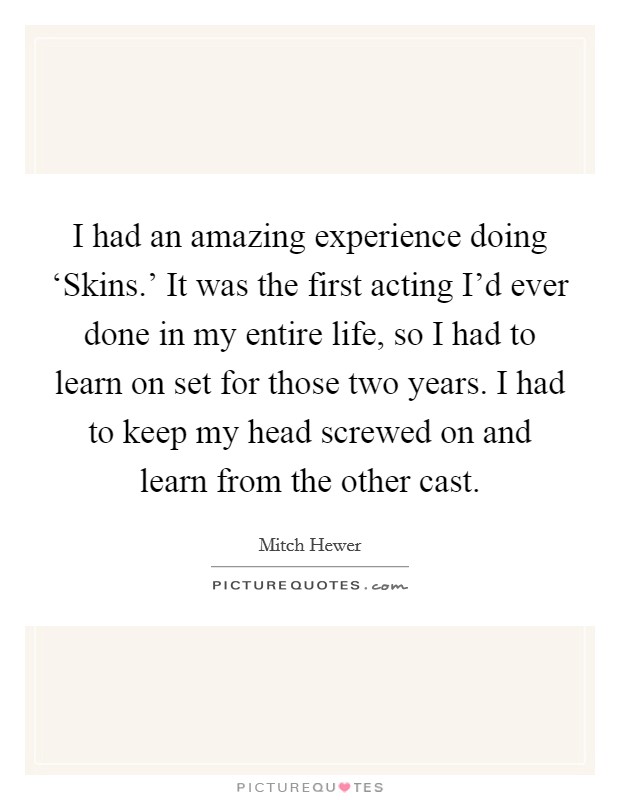 I had an amazing experience doing ‘Skins.' It was the first acting I'd ever done in my entire life, so I had to learn on set for those two years. I had to keep my head screwed on and learn from the other cast Picture Quote #1