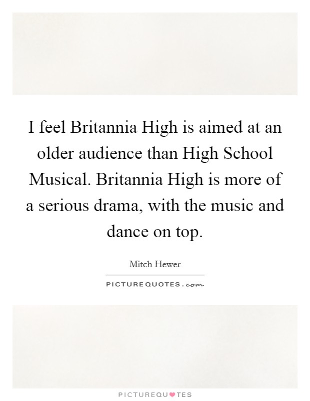 I feel Britannia High is aimed at an older audience than High School Musical. Britannia High is more of a serious drama, with the music and dance on top Picture Quote #1