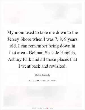 My mom used to take me down to the Jersey Shore when I was 7, 8, 9 years old. I can remember being down in that area - Belmar, Seaside Heights, Asbury Park and all those places that I went back and revisited Picture Quote #1