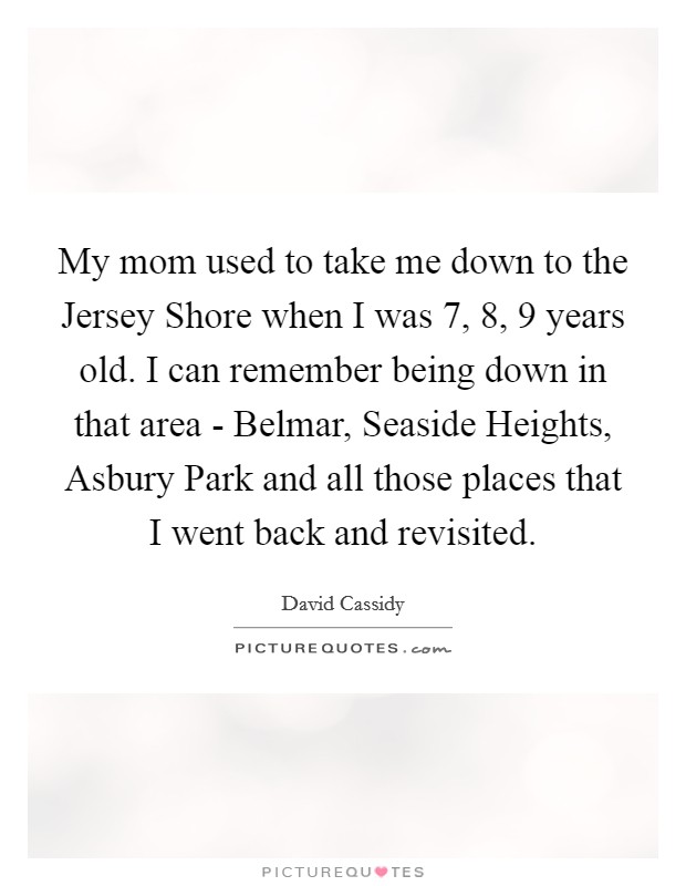 My mom used to take me down to the Jersey Shore when I was 7, 8, 9 years old. I can remember being down in that area - Belmar, Seaside Heights, Asbury Park and all those places that I went back and revisited Picture Quote #1