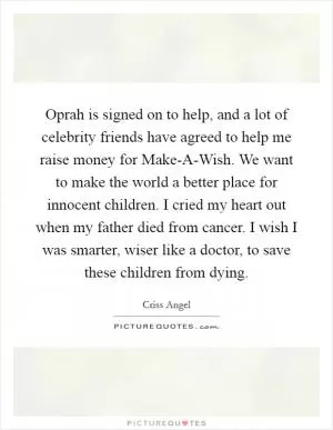 Oprah is signed on to help, and a lot of celebrity friends have agreed to help me raise money for Make-A-Wish. We want to make the world a better place for innocent children. I cried my heart out when my father died from cancer. I wish I was smarter, wiser like a doctor, to save these children from dying Picture Quote #1