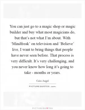 You can just go to a magic shop or magic builder and buy what most magicians do, but that’s not what I’m about. With ‘Mindfreak’ on television and ‘Believe’ live, I want to bring things that people have never seen before. That process is very difficult. It’s very challenging, and you never know how long it’s going to take - months or years Picture Quote #1