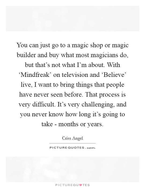 You can just go to a magic shop or magic builder and buy what most magicians do, but that's not what I'm about. With ‘Mindfreak' on television and ‘Believe' live, I want to bring things that people have never seen before. That process is very difficult. It's very challenging, and you never know how long it's going to take - months or years Picture Quote #1