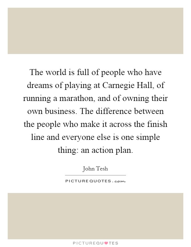 The world is full of people who have dreams of playing at Carnegie Hall, of running a marathon, and of owning their own business. The difference between the people who make it across the finish line and everyone else is one simple thing: an action plan Picture Quote #1