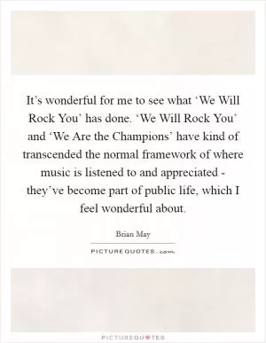 It’s wonderful for me to see what ‘We Will Rock You’ has done. ‘We Will Rock You’ and ‘We Are the Champions’ have kind of transcended the normal framework of where music is listened to and appreciated - they’ve become part of public life, which I feel wonderful about Picture Quote #1