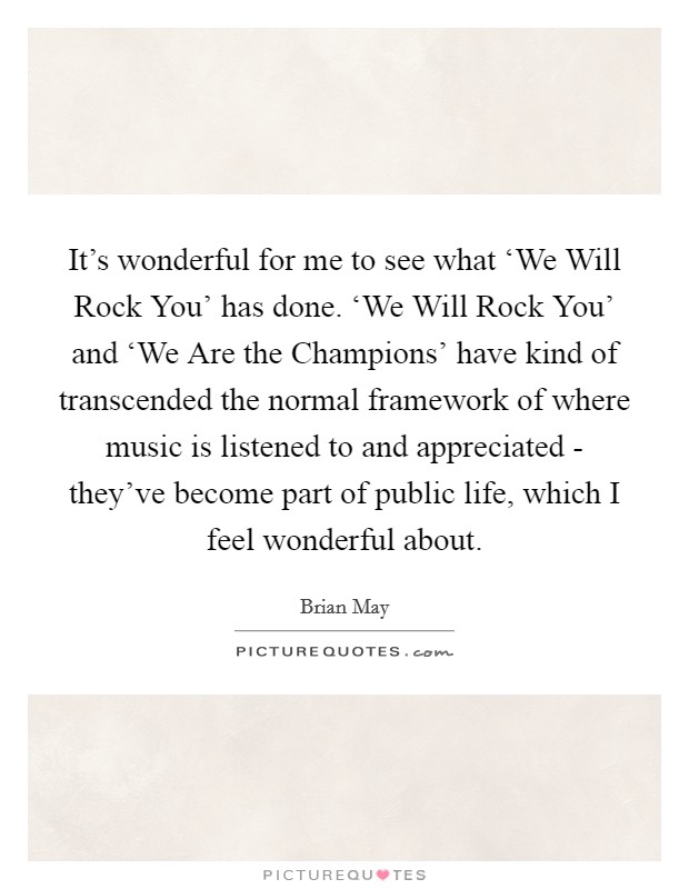 It's wonderful for me to see what ‘We Will Rock You' has done. ‘We Will Rock You' and ‘We Are the Champions' have kind of transcended the normal framework of where music is listened to and appreciated - they've become part of public life, which I feel wonderful about Picture Quote #1