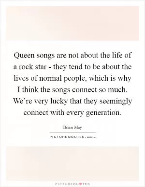 Queen songs are not about the life of a rock star - they tend to be about the lives of normal people, which is why I think the songs connect so much. We’re very lucky that they seemingly connect with every generation Picture Quote #1