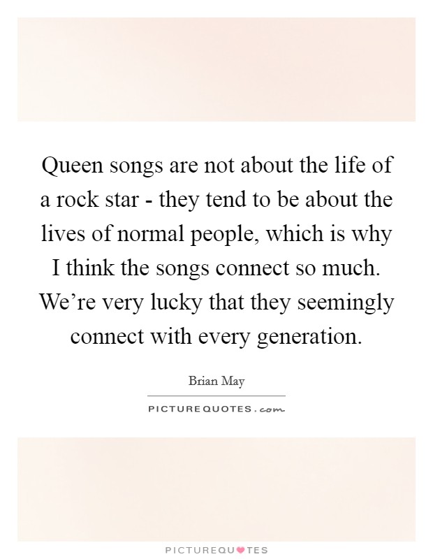 Queen songs are not about the life of a rock star - they tend to be about the lives of normal people, which is why I think the songs connect so much. We're very lucky that they seemingly connect with every generation Picture Quote #1