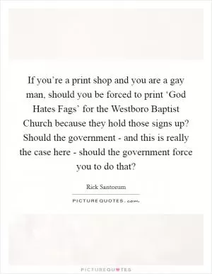If you’re a print shop and you are a gay man, should you be forced to print ‘God Hates Fags’ for the Westboro Baptist Church because they hold those signs up? Should the government - and this is really the case here - should the government force you to do that? Picture Quote #1