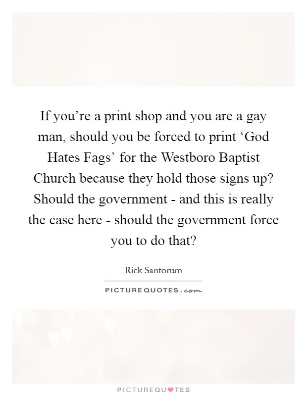 If you're a print shop and you are a gay man, should you be forced to print ‘God Hates Fags' for the Westboro Baptist Church because they hold those signs up? Should the government - and this is really the case here - should the government force you to do that? Picture Quote #1