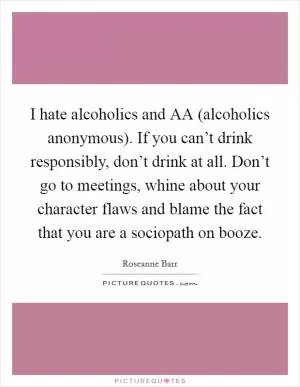 I hate alcoholics and AA (alcoholics anonymous). If you can’t drink responsibly, don’t drink at all. Don’t go to meetings, whine about your character flaws and blame the fact that you are a sociopath on booze Picture Quote #1