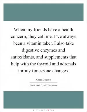 When my friends have a health concern, they call me. I’ve always been a vitamin taker. I also take digestive enzymes and antioxidants, and supplements that help with the thyroid and adrenals for my time-zone changes Picture Quote #1